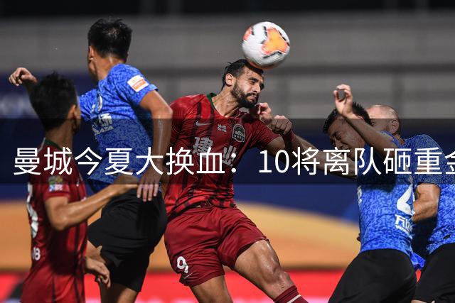 曼城今夏大换血：10将离队砸重金补强进攻线